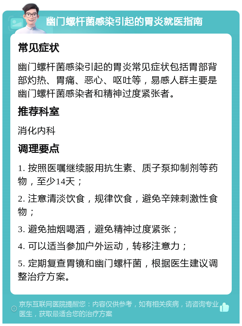 幽门螺杆菌感染引起的胃炎就医指南 常见症状 幽门螺杆菌感染引起的胃炎常见症状包括胃部背部灼热、胃痛、恶心、呕吐等，易感人群主要是幽门螺杆菌感染者和精神过度紧张者。 推荐科室 消化内科 调理要点 1. 按照医嘱继续服用抗生素、质子泵抑制剂等药物，至少14天； 2. 注意清淡饮食，规律饮食，避免辛辣刺激性食物； 3. 避免抽烟喝酒，避免精神过度紧张； 4. 可以适当参加户外运动，转移注意力； 5. 定期复查胃镜和幽门螺杆菌，根据医生建议调整治疗方案。