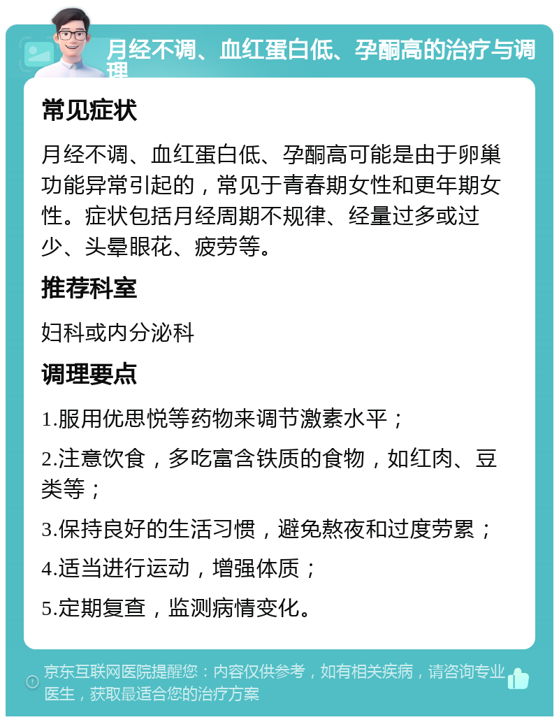 月经不调、血红蛋白低、孕酮高的治疗与调理 常见症状 月经不调、血红蛋白低、孕酮高可能是由于卵巢功能异常引起的，常见于青春期女性和更年期女性。症状包括月经周期不规律、经量过多或过少、头晕眼花、疲劳等。 推荐科室 妇科或内分泌科 调理要点 1.服用优思悦等药物来调节激素水平； 2.注意饮食，多吃富含铁质的食物，如红肉、豆类等； 3.保持良好的生活习惯，避免熬夜和过度劳累； 4.适当进行运动，增强体质； 5.定期复查，监测病情变化。