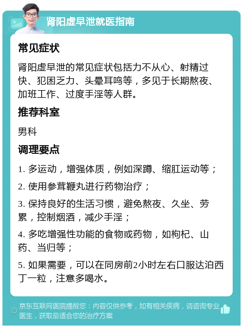 肾阳虚早泄就医指南 常见症状 肾阳虚早泄的常见症状包括力不从心、射精过快、犯困乏力、头晕耳鸣等，多见于长期熬夜、加班工作、过度手淫等人群。 推荐科室 男科 调理要点 1. 多运动，增强体质，例如深蹲、缩肛运动等； 2. 使用参茸鞭丸进行药物治疗； 3. 保持良好的生活习惯，避免熬夜、久坐、劳累，控制烟酒，减少手淫； 4. 多吃增强性功能的食物或药物，如枸杞、山药、当归等； 5. 如果需要，可以在同房前2小时左右口服达泊西丁一粒，注意多喝水。