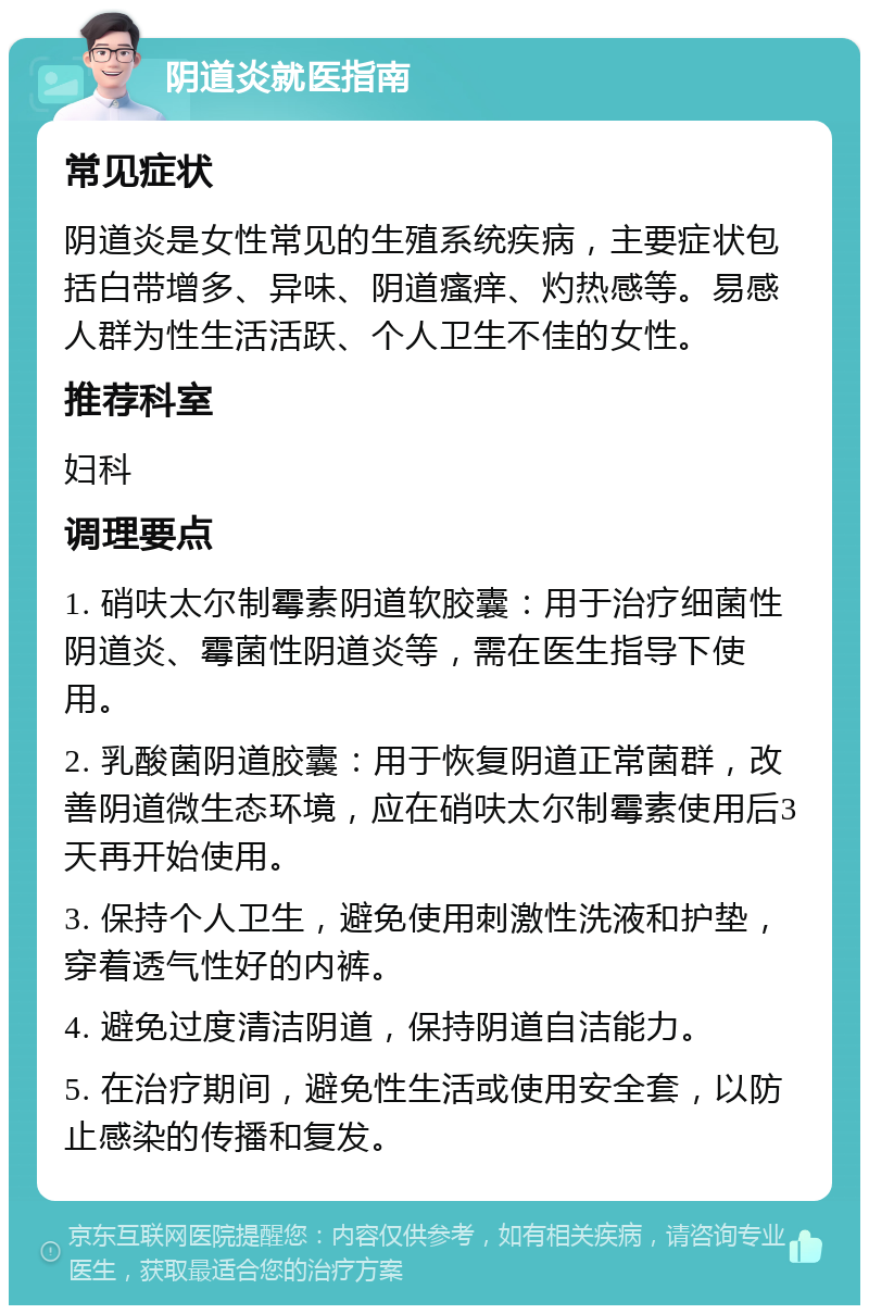 阴道炎就医指南 常见症状 阴道炎是女性常见的生殖系统疾病，主要症状包括白带增多、异味、阴道瘙痒、灼热感等。易感人群为性生活活跃、个人卫生不佳的女性。 推荐科室 妇科 调理要点 1. 硝呋太尔制霉素阴道软胶囊：用于治疗细菌性阴道炎、霉菌性阴道炎等，需在医生指导下使用。 2. 乳酸菌阴道胶囊：用于恢复阴道正常菌群，改善阴道微生态环境，应在硝呋太尔制霉素使用后3天再开始使用。 3. 保持个人卫生，避免使用刺激性洗液和护垫，穿着透气性好的内裤。 4. 避免过度清洁阴道，保持阴道自洁能力。 5. 在治疗期间，避免性生活或使用安全套，以防止感染的传播和复发。