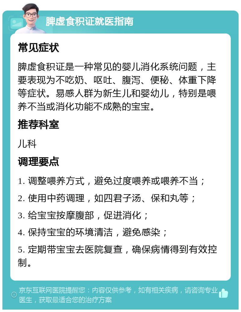 脾虚食积证就医指南 常见症状 脾虚食积证是一种常见的婴儿消化系统问题，主要表现为不吃奶、呕吐、腹泻、便秘、体重下降等症状。易感人群为新生儿和婴幼儿，特别是喂养不当或消化功能不成熟的宝宝。 推荐科室 儿科 调理要点 1. 调整喂养方式，避免过度喂养或喂养不当； 2. 使用中药调理，如四君子汤、保和丸等； 3. 给宝宝按摩腹部，促进消化； 4. 保持宝宝的环境清洁，避免感染； 5. 定期带宝宝去医院复查，确保病情得到有效控制。