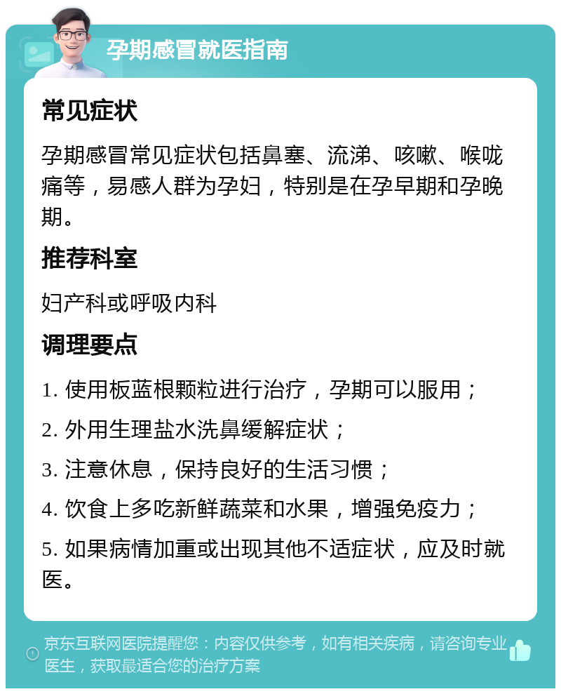 孕期感冒就医指南 常见症状 孕期感冒常见症状包括鼻塞、流涕、咳嗽、喉咙痛等，易感人群为孕妇，特别是在孕早期和孕晚期。 推荐科室 妇产科或呼吸内科 调理要点 1. 使用板蓝根颗粒进行治疗，孕期可以服用； 2. 外用生理盐水洗鼻缓解症状； 3. 注意休息，保持良好的生活习惯； 4. 饮食上多吃新鲜蔬菜和水果，增强免疫力； 5. 如果病情加重或出现其他不适症状，应及时就医。