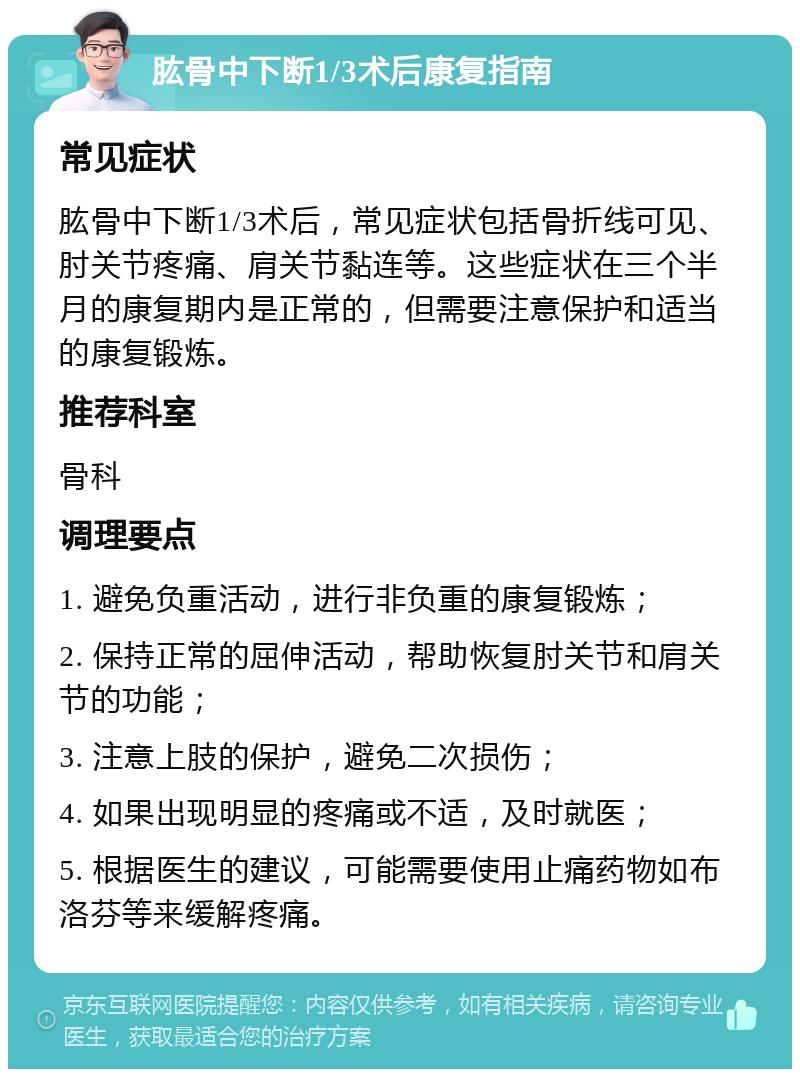 肱骨中下断1/3术后康复指南 常见症状 肱骨中下断1/3术后，常见症状包括骨折线可见、肘关节疼痛、肩关节黏连等。这些症状在三个半月的康复期内是正常的，但需要注意保护和适当的康复锻炼。 推荐科室 骨科 调理要点 1. 避免负重活动，进行非负重的康复锻炼； 2. 保持正常的屈伸活动，帮助恢复肘关节和肩关节的功能； 3. 注意上肢的保护，避免二次损伤； 4. 如果出现明显的疼痛或不适，及时就医； 5. 根据医生的建议，可能需要使用止痛药物如布洛芬等来缓解疼痛。