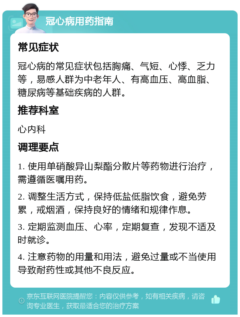 冠心病用药指南 常见症状 冠心病的常见症状包括胸痛、气短、心悸、乏力等，易感人群为中老年人、有高血压、高血脂、糖尿病等基础疾病的人群。 推荐科室 心内科 调理要点 1. 使用单硝酸异山梨酯分散片等药物进行治疗，需遵循医嘱用药。 2. 调整生活方式，保持低盐低脂饮食，避免劳累，戒烟酒，保持良好的情绪和规律作息。 3. 定期监测血压、心率，定期复查，发现不适及时就诊。 4. 注意药物的用量和用法，避免过量或不当使用导致耐药性或其他不良反应。