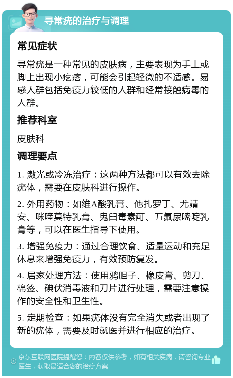 寻常疣的治疗与调理 常见症状 寻常疣是一种常见的皮肤病，主要表现为手上或脚上出现小疙瘩，可能会引起轻微的不适感。易感人群包括免疫力较低的人群和经常接触病毒的人群。 推荐科室 皮肤科 调理要点 1. 激光或冷冻治疗：这两种方法都可以有效去除疣体，需要在皮肤科进行操作。 2. 外用药物：如维A酸乳膏、他扎罗丁、尤靖安、咪喹莫特乳膏、鬼臼毒素酊、五氟尿嘧啶乳膏等，可以在医生指导下使用。 3. 增强免疫力：通过合理饮食、适量运动和充足休息来增强免疫力，有效预防复发。 4. 居家处理方法：使用鸦胆子、橡皮膏、剪刀、棉签、碘伏消毒液和刀片进行处理，需要注意操作的安全性和卫生性。 5. 定期检查：如果疣体没有完全消失或者出现了新的疣体，需要及时就医并进行相应的治疗。