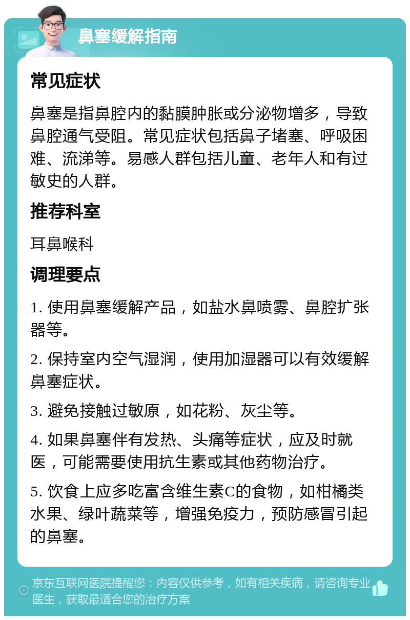 鼻塞缓解指南 常见症状 鼻塞是指鼻腔内的黏膜肿胀或分泌物增多，导致鼻腔通气受阻。常见症状包括鼻子堵塞、呼吸困难、流涕等。易感人群包括儿童、老年人和有过敏史的人群。 推荐科室 耳鼻喉科 调理要点 1. 使用鼻塞缓解产品，如盐水鼻喷雾、鼻腔扩张器等。 2. 保持室内空气湿润，使用加湿器可以有效缓解鼻塞症状。 3. 避免接触过敏原，如花粉、灰尘等。 4. 如果鼻塞伴有发热、头痛等症状，应及时就医，可能需要使用抗生素或其他药物治疗。 5. 饮食上应多吃富含维生素C的食物，如柑橘类水果、绿叶蔬菜等，增强免疫力，预防感冒引起的鼻塞。