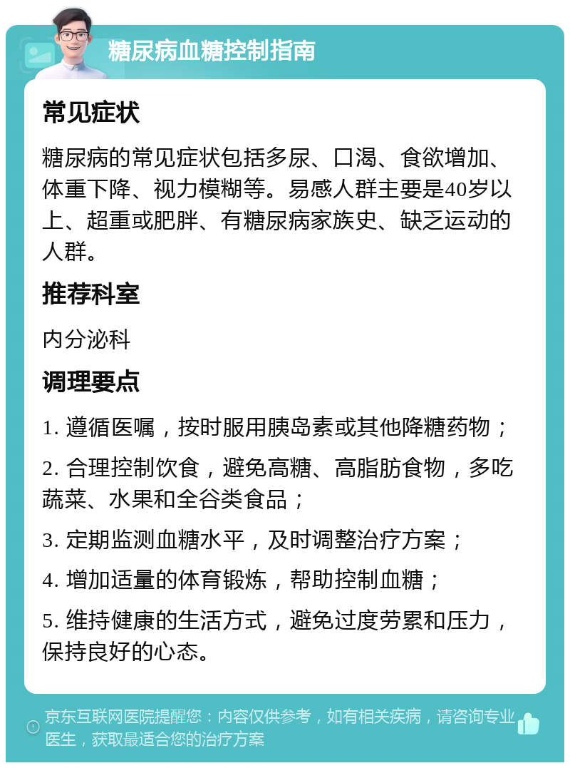 糖尿病血糖控制指南 常见症状 糖尿病的常见症状包括多尿、口渴、食欲增加、体重下降、视力模糊等。易感人群主要是40岁以上、超重或肥胖、有糖尿病家族史、缺乏运动的人群。 推荐科室 内分泌科 调理要点 1. 遵循医嘱，按时服用胰岛素或其他降糖药物； 2. 合理控制饮食，避免高糖、高脂肪食物，多吃蔬菜、水果和全谷类食品； 3. 定期监测血糖水平，及时调整治疗方案； 4. 增加适量的体育锻炼，帮助控制血糖； 5. 维持健康的生活方式，避免过度劳累和压力，保持良好的心态。