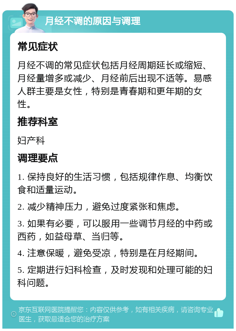 月经不调的原因与调理 常见症状 月经不调的常见症状包括月经周期延长或缩短、月经量增多或减少、月经前后出现不适等。易感人群主要是女性，特别是青春期和更年期的女性。 推荐科室 妇产科 调理要点 1. 保持良好的生活习惯，包括规律作息、均衡饮食和适量运动。 2. 减少精神压力，避免过度紧张和焦虑。 3. 如果有必要，可以服用一些调节月经的中药或西药，如益母草、当归等。 4. 注意保暖，避免受凉，特别是在月经期间。 5. 定期进行妇科检查，及时发现和处理可能的妇科问题。