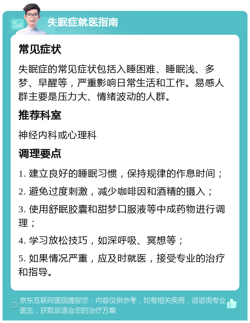 失眠症就医指南 常见症状 失眠症的常见症状包括入睡困难、睡眠浅、多梦、早醒等，严重影响日常生活和工作。易感人群主要是压力大、情绪波动的人群。 推荐科室 神经内科或心理科 调理要点 1. 建立良好的睡眠习惯，保持规律的作息时间； 2. 避免过度刺激，减少咖啡因和酒精的摄入； 3. 使用舒眠胶囊和甜梦口服液等中成药物进行调理； 4. 学习放松技巧，如深呼吸、冥想等； 5. 如果情况严重，应及时就医，接受专业的治疗和指导。