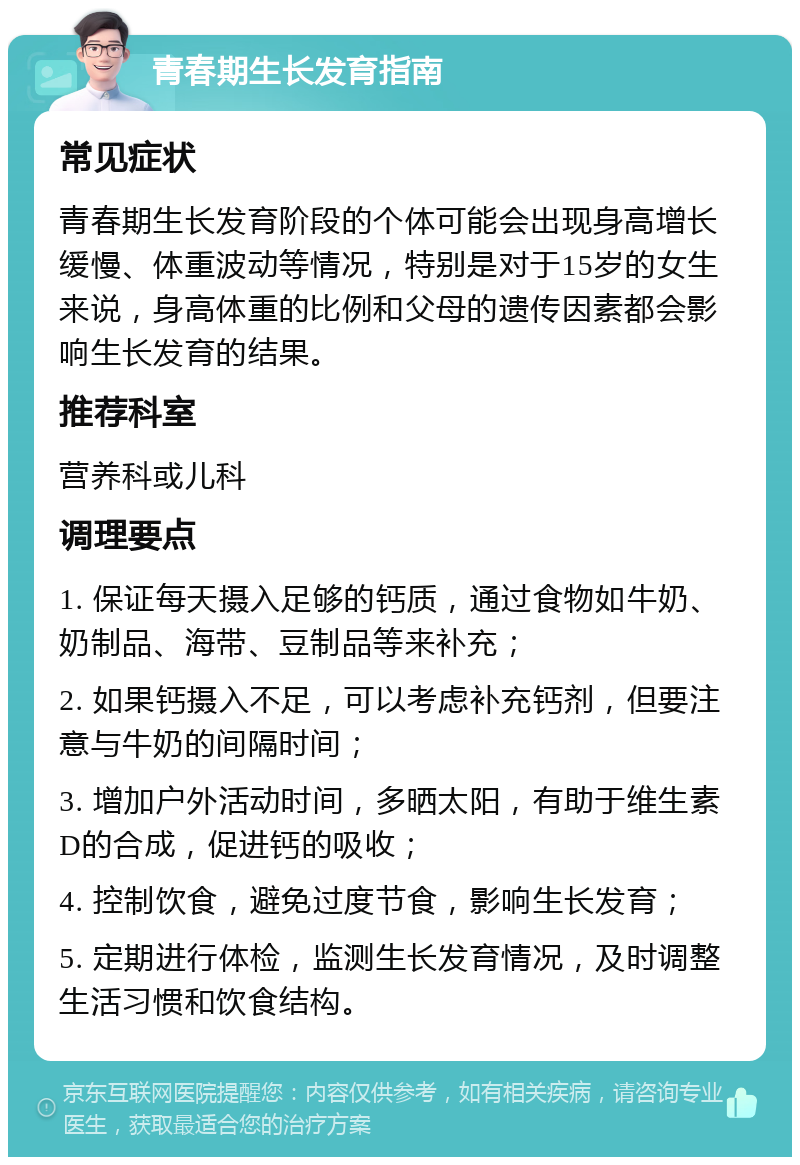 青春期生长发育指南 常见症状 青春期生长发育阶段的个体可能会出现身高增长缓慢、体重波动等情况，特别是对于15岁的女生来说，身高体重的比例和父母的遗传因素都会影响生长发育的结果。 推荐科室 营养科或儿科 调理要点 1. 保证每天摄入足够的钙质，通过食物如牛奶、奶制品、海带、豆制品等来补充； 2. 如果钙摄入不足，可以考虑补充钙剂，但要注意与牛奶的间隔时间； 3. 增加户外活动时间，多晒太阳，有助于维生素D的合成，促进钙的吸收； 4. 控制饮食，避免过度节食，影响生长发育； 5. 定期进行体检，监测生长发育情况，及时调整生活习惯和饮食结构。