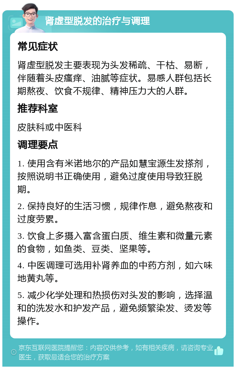 肾虚型脱发的治疗与调理 常见症状 肾虚型脱发主要表现为头发稀疏、干枯、易断，伴随着头皮瘙痒、油腻等症状。易感人群包括长期熬夜、饮食不规律、精神压力大的人群。 推荐科室 皮肤科或中医科 调理要点 1. 使用含有米诺地尔的产品如慧宝源生发搽剂，按照说明书正确使用，避免过度使用导致狂脱期。 2. 保持良好的生活习惯，规律作息，避免熬夜和过度劳累。 3. 饮食上多摄入富含蛋白质、维生素和微量元素的食物，如鱼类、豆类、坚果等。 4. 中医调理可选用补肾养血的中药方剂，如六味地黄丸等。 5. 减少化学处理和热损伤对头发的影响，选择温和的洗发水和护发产品，避免频繁染发、烫发等操作。