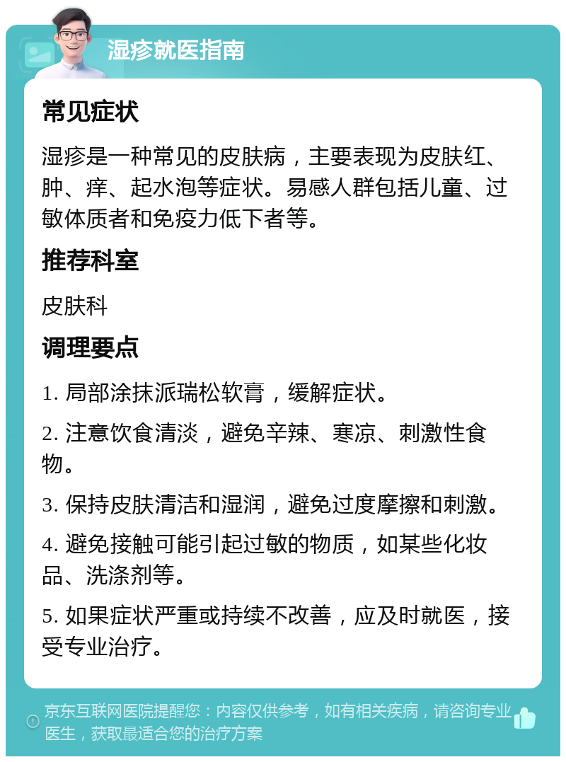 湿疹就医指南 常见症状 湿疹是一种常见的皮肤病，主要表现为皮肤红、肿、痒、起水泡等症状。易感人群包括儿童、过敏体质者和免疫力低下者等。 推荐科室 皮肤科 调理要点 1. 局部涂抹派瑞松软膏，缓解症状。 2. 注意饮食清淡，避免辛辣、寒凉、刺激性食物。 3. 保持皮肤清洁和湿润，避免过度摩擦和刺激。 4. 避免接触可能引起过敏的物质，如某些化妆品、洗涤剂等。 5. 如果症状严重或持续不改善，应及时就医，接受专业治疗。