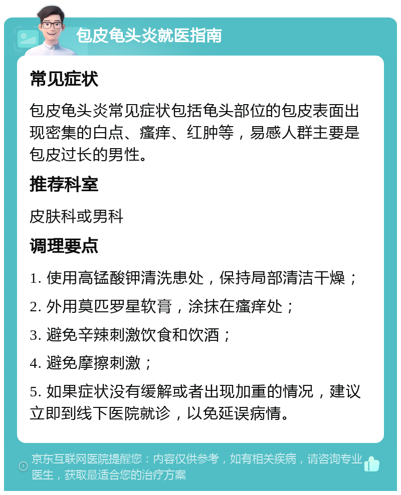 包皮龟头炎就医指南 常见症状 包皮龟头炎常见症状包括龟头部位的包皮表面出现密集的白点、瘙痒、红肿等，易感人群主要是包皮过长的男性。 推荐科室 皮肤科或男科 调理要点 1. 使用高锰酸钾清洗患处，保持局部清洁干燥； 2. 外用莫匹罗星软膏，涂抹在瘙痒处； 3. 避免辛辣刺激饮食和饮酒； 4. 避免摩擦刺激； 5. 如果症状没有缓解或者出现加重的情况，建议立即到线下医院就诊，以免延误病情。