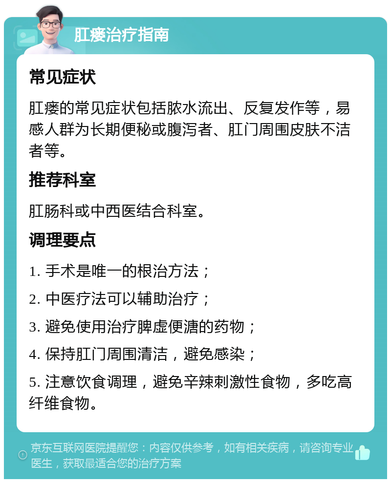 肛瘘治疗指南 常见症状 肛瘘的常见症状包括脓水流出、反复发作等，易感人群为长期便秘或腹泻者、肛门周围皮肤不洁者等。 推荐科室 肛肠科或中西医结合科室。 调理要点 1. 手术是唯一的根治方法； 2. 中医疗法可以辅助治疗； 3. 避免使用治疗脾虚便溏的药物； 4. 保持肛门周围清洁，避免感染； 5. 注意饮食调理，避免辛辣刺激性食物，多吃高纤维食物。