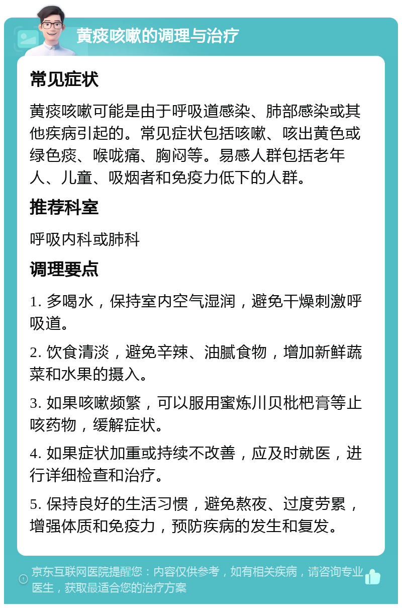 黄痰咳嗽的调理与治疗 常见症状 黄痰咳嗽可能是由于呼吸道感染、肺部感染或其他疾病引起的。常见症状包括咳嗽、咳出黄色或绿色痰、喉咙痛、胸闷等。易感人群包括老年人、儿童、吸烟者和免疫力低下的人群。 推荐科室 呼吸内科或肺科 调理要点 1. 多喝水，保持室内空气湿润，避免干燥刺激呼吸道。 2. 饮食清淡，避免辛辣、油腻食物，增加新鲜蔬菜和水果的摄入。 3. 如果咳嗽频繁，可以服用蜜炼川贝枇杷膏等止咳药物，缓解症状。 4. 如果症状加重或持续不改善，应及时就医，进行详细检查和治疗。 5. 保持良好的生活习惯，避免熬夜、过度劳累，增强体质和免疫力，预防疾病的发生和复发。