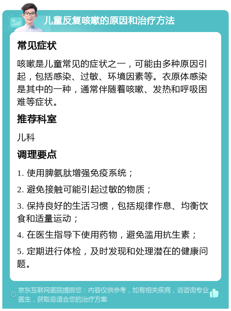 儿童反复咳嗽的原因和治疗方法 常见症状 咳嗽是儿童常见的症状之一，可能由多种原因引起，包括感染、过敏、环境因素等。衣原体感染是其中的一种，通常伴随着咳嗽、发热和呼吸困难等症状。 推荐科室 儿科 调理要点 1. 使用脾氨肽增强免疫系统； 2. 避免接触可能引起过敏的物质； 3. 保持良好的生活习惯，包括规律作息、均衡饮食和适量运动； 4. 在医生指导下使用药物，避免滥用抗生素； 5. 定期进行体检，及时发现和处理潜在的健康问题。