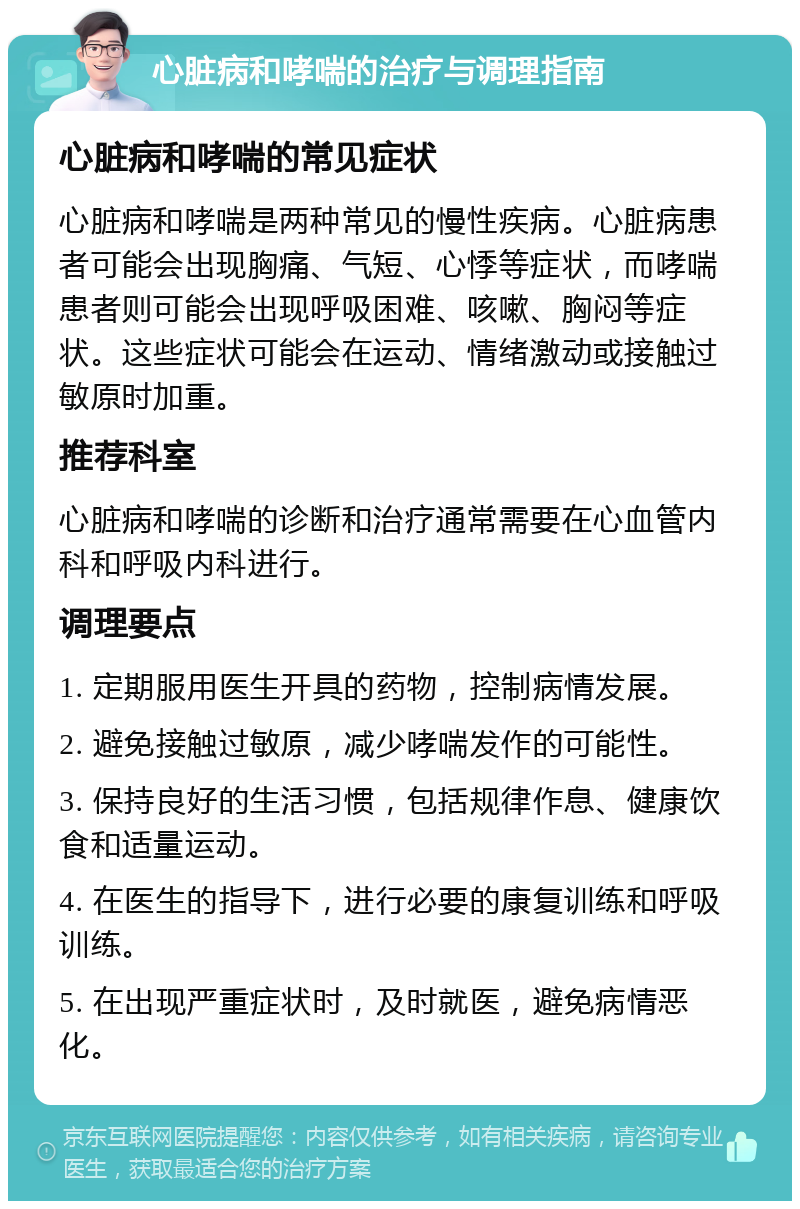 心脏病和哮喘的治疗与调理指南 心脏病和哮喘的常见症状 心脏病和哮喘是两种常见的慢性疾病。心脏病患者可能会出现胸痛、气短、心悸等症状，而哮喘患者则可能会出现呼吸困难、咳嗽、胸闷等症状。这些症状可能会在运动、情绪激动或接触过敏原时加重。 推荐科室 心脏病和哮喘的诊断和治疗通常需要在心血管内科和呼吸内科进行。 调理要点 1. 定期服用医生开具的药物，控制病情发展。 2. 避免接触过敏原，减少哮喘发作的可能性。 3. 保持良好的生活习惯，包括规律作息、健康饮食和适量运动。 4. 在医生的指导下，进行必要的康复训练和呼吸训练。 5. 在出现严重症状时，及时就医，避免病情恶化。