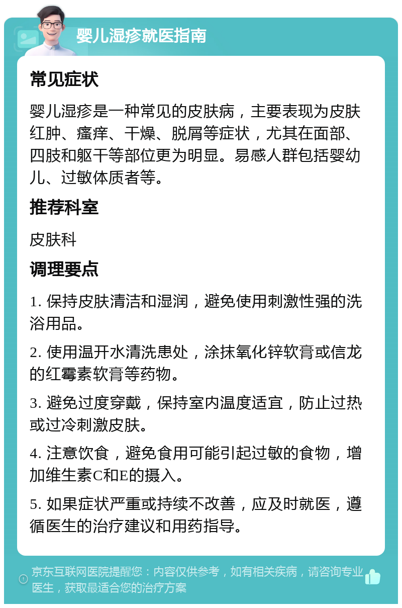 婴儿湿疹就医指南 常见症状 婴儿湿疹是一种常见的皮肤病，主要表现为皮肤红肿、瘙痒、干燥、脱屑等症状，尤其在面部、四肢和躯干等部位更为明显。易感人群包括婴幼儿、过敏体质者等。 推荐科室 皮肤科 调理要点 1. 保持皮肤清洁和湿润，避免使用刺激性强的洗浴用品。 2. 使用温开水清洗患处，涂抹氧化锌软膏或信龙的红霉素软膏等药物。 3. 避免过度穿戴，保持室内温度适宜，防止过热或过冷刺激皮肤。 4. 注意饮食，避免食用可能引起过敏的食物，增加维生素C和E的摄入。 5. 如果症状严重或持续不改善，应及时就医，遵循医生的治疗建议和用药指导。