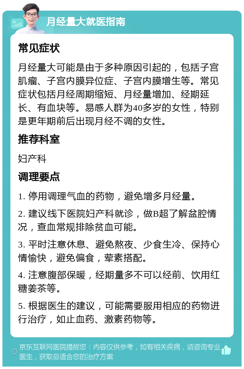 月经量大就医指南 常见症状 月经量大可能是由于多种原因引起的，包括子宫肌瘤、子宫内膜异位症、子宫内膜增生等。常见症状包括月经周期缩短、月经量增加、经期延长、有血块等。易感人群为40多岁的女性，特别是更年期前后出现月经不调的女性。 推荐科室 妇产科 调理要点 1. 停用调理气血的药物，避免增多月经量。 2. 建议线下医院妇产科就诊，做B超了解盆腔情况，查血常规排除贫血可能。 3. 平时注意休息、避免熬夜、少食生冷、保持心情愉快，避免偏食，荤素搭配。 4. 注意腹部保暖，经期量多不可以经前、饮用红糖姜茶等。 5. 根据医生的建议，可能需要服用相应的药物进行治疗，如止血药、激素药物等。