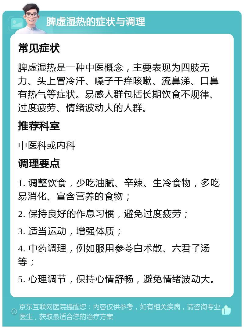 脾虚湿热的症状与调理 常见症状 脾虚湿热是一种中医概念，主要表现为四肢无力、头上冒冷汗、嗓子干痒咳嗽、流鼻涕、口鼻有热气等症状。易感人群包括长期饮食不规律、过度疲劳、情绪波动大的人群。 推荐科室 中医科或内科 调理要点 1. 调整饮食，少吃油腻、辛辣、生冷食物，多吃易消化、富含营养的食物； 2. 保持良好的作息习惯，避免过度疲劳； 3. 适当运动，增强体质； 4. 中药调理，例如服用参苓白术散、六君子汤等； 5. 心理调节，保持心情舒畅，避免情绪波动大。