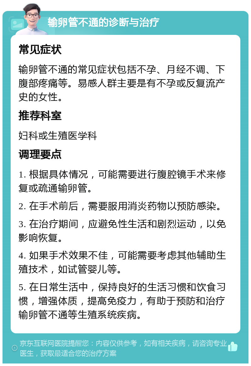 输卵管不通的诊断与治疗 常见症状 输卵管不通的常见症状包括不孕、月经不调、下腹部疼痛等。易感人群主要是有不孕或反复流产史的女性。 推荐科室 妇科或生殖医学科 调理要点 1. 根据具体情况，可能需要进行腹腔镜手术来修复或疏通输卵管。 2. 在手术前后，需要服用消炎药物以预防感染。 3. 在治疗期间，应避免性生活和剧烈运动，以免影响恢复。 4. 如果手术效果不佳，可能需要考虑其他辅助生殖技术，如试管婴儿等。 5. 在日常生活中，保持良好的生活习惯和饮食习惯，增强体质，提高免疫力，有助于预防和治疗输卵管不通等生殖系统疾病。