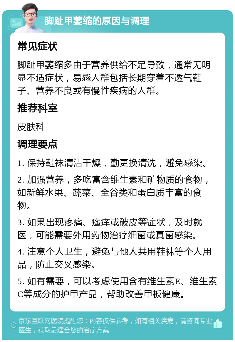 脚趾甲萎缩的原因与调理 常见症状 脚趾甲萎缩多由于营养供给不足导致，通常无明显不适症状，易感人群包括长期穿着不透气鞋子、营养不良或有慢性疾病的人群。 推荐科室 皮肤科 调理要点 1. 保持鞋袜清洁干燥，勤更换清洗，避免感染。 2. 加强营养，多吃富含维生素和矿物质的食物，如新鲜水果、蔬菜、全谷类和蛋白质丰富的食物。 3. 如果出现疼痛、瘙痒或破皮等症状，及时就医，可能需要外用药物治疗细菌或真菌感染。 4. 注意个人卫生，避免与他人共用鞋袜等个人用品，防止交叉感染。 5. 如有需要，可以考虑使用含有维生素E、维生素C等成分的护甲产品，帮助改善甲板健康。