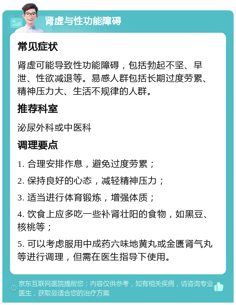 肾虚与性功能障碍 常见症状 肾虚可能导致性功能障碍，包括勃起不坚、早泄、性欲减退等。易感人群包括长期过度劳累、精神压力大、生活不规律的人群。 推荐科室 泌尿外科或中医科 调理要点 1. 合理安排作息，避免过度劳累； 2. 保持良好的心态，减轻精神压力； 3. 适当进行体育锻炼，增强体质； 4. 饮食上应多吃一些补肾壮阳的食物，如黑豆、核桃等； 5. 可以考虑服用中成药六味地黄丸或金匮肾气丸等进行调理，但需在医生指导下使用。