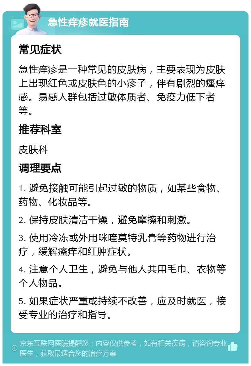 急性痒疹就医指南 常见症状 急性痒疹是一种常见的皮肤病，主要表现为皮肤上出现红色或皮肤色的小疹子，伴有剧烈的瘙痒感。易感人群包括过敏体质者、免疫力低下者等。 推荐科室 皮肤科 调理要点 1. 避免接触可能引起过敏的物质，如某些食物、药物、化妆品等。 2. 保持皮肤清洁干燥，避免摩擦和刺激。 3. 使用冷冻或外用咪喹莫特乳膏等药物进行治疗，缓解瘙痒和红肿症状。 4. 注意个人卫生，避免与他人共用毛巾、衣物等个人物品。 5. 如果症状严重或持续不改善，应及时就医，接受专业的治疗和指导。