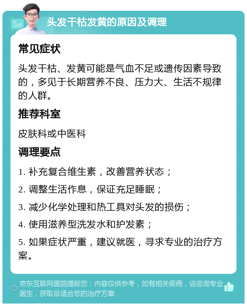 头发干枯发黄的原因及调理 常见症状 头发干枯、发黄可能是气血不足或遗传因素导致的，多见于长期营养不良、压力大、生活不规律的人群。 推荐科室 皮肤科或中医科 调理要点 1. 补充复合维生素，改善营养状态； 2. 调整生活作息，保证充足睡眠； 3. 减少化学处理和热工具对头发的损伤； 4. 使用滋养型洗发水和护发素； 5. 如果症状严重，建议就医，寻求专业的治疗方案。