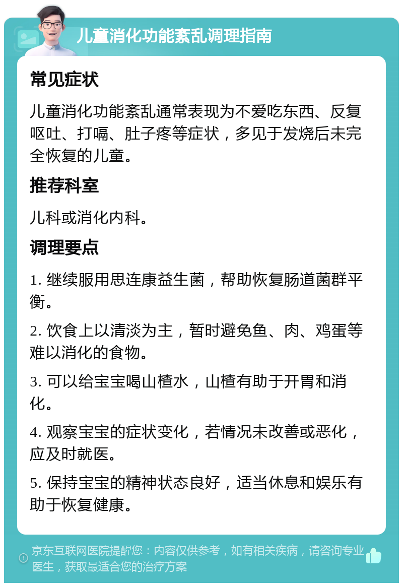 儿童消化功能紊乱调理指南 常见症状 儿童消化功能紊乱通常表现为不爱吃东西、反复呕吐、打嗝、肚子疼等症状，多见于发烧后未完全恢复的儿童。 推荐科室 儿科或消化内科。 调理要点 1. 继续服用思连康益生菌，帮助恢复肠道菌群平衡。 2. 饮食上以清淡为主，暂时避免鱼、肉、鸡蛋等难以消化的食物。 3. 可以给宝宝喝山楂水，山楂有助于开胃和消化。 4. 观察宝宝的症状变化，若情况未改善或恶化，应及时就医。 5. 保持宝宝的精神状态良好，适当休息和娱乐有助于恢复健康。