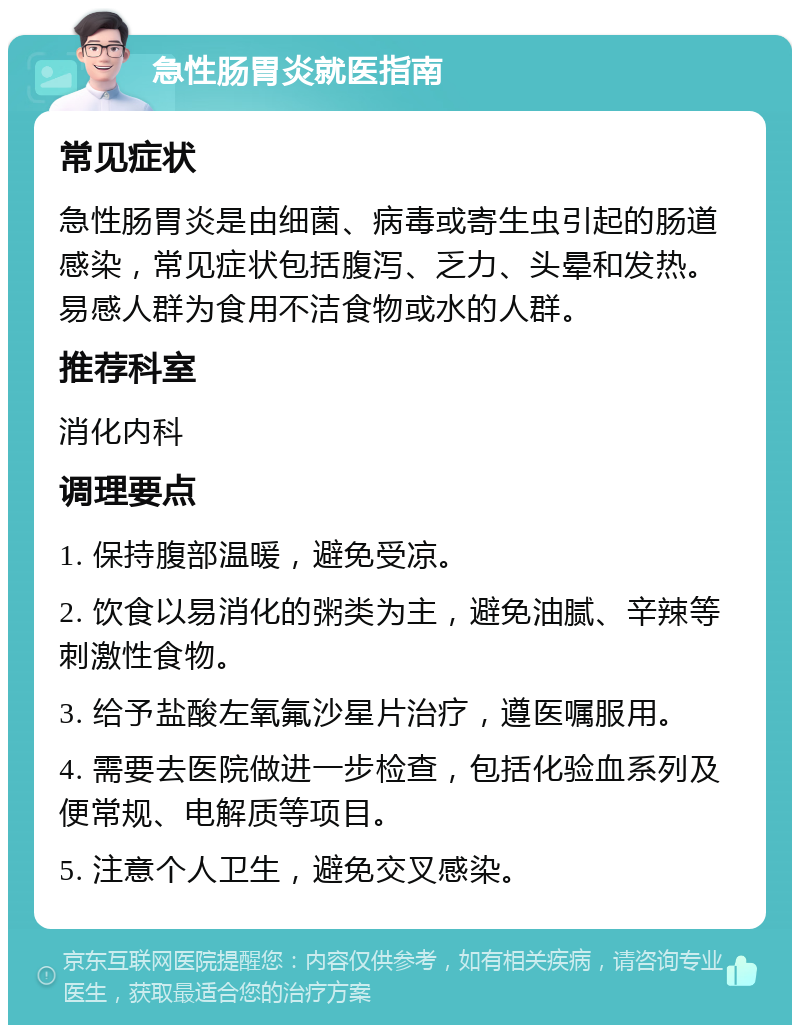 急性肠胃炎就医指南 常见症状 急性肠胃炎是由细菌、病毒或寄生虫引起的肠道感染，常见症状包括腹泻、乏力、头晕和发热。易感人群为食用不洁食物或水的人群。 推荐科室 消化内科 调理要点 1. 保持腹部温暖，避免受凉。 2. 饮食以易消化的粥类为主，避免油腻、辛辣等刺激性食物。 3. 给予盐酸左氧氟沙星片治疗，遵医嘱服用。 4. 需要去医院做进一步检查，包括化验血系列及便常规、电解质等项目。 5. 注意个人卫生，避免交叉感染。