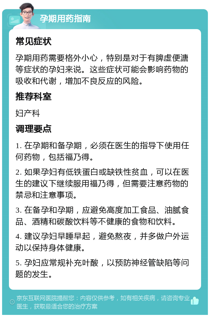 孕期用药指南 常见症状 孕期用药需要格外小心，特别是对于有脾虚便溏等症状的孕妇来说。这些症状可能会影响药物的吸收和代谢，增加不良反应的风险。 推荐科室 妇产科 调理要点 1. 在孕期和备孕期，必须在医生的指导下使用任何药物，包括福乃得。 2. 如果孕妇有低铁蛋白或缺铁性贫血，可以在医生的建议下继续服用福乃得，但需要注意药物的禁忌和注意事项。 3. 在备孕和孕期，应避免高度加工食品、油腻食品、酒精和碳酸饮料等不健康的食物和饮料。 4. 建议孕妇早睡早起，避免熬夜，并多做户外运动以保持身体健康。 5. 孕妇应常规补充叶酸，以预防神经管缺陷等问题的发生。