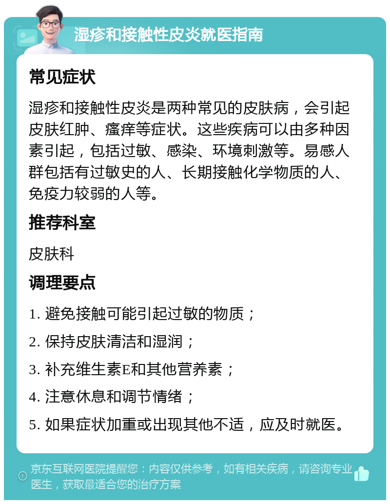 湿疹和接触性皮炎就医指南 常见症状 湿疹和接触性皮炎是两种常见的皮肤病，会引起皮肤红肿、瘙痒等症状。这些疾病可以由多种因素引起，包括过敏、感染、环境刺激等。易感人群包括有过敏史的人、长期接触化学物质的人、免疫力较弱的人等。 推荐科室 皮肤科 调理要点 1. 避免接触可能引起过敏的物质； 2. 保持皮肤清洁和湿润； 3. 补充维生素E和其他营养素； 4. 注意休息和调节情绪； 5. 如果症状加重或出现其他不适，应及时就医。