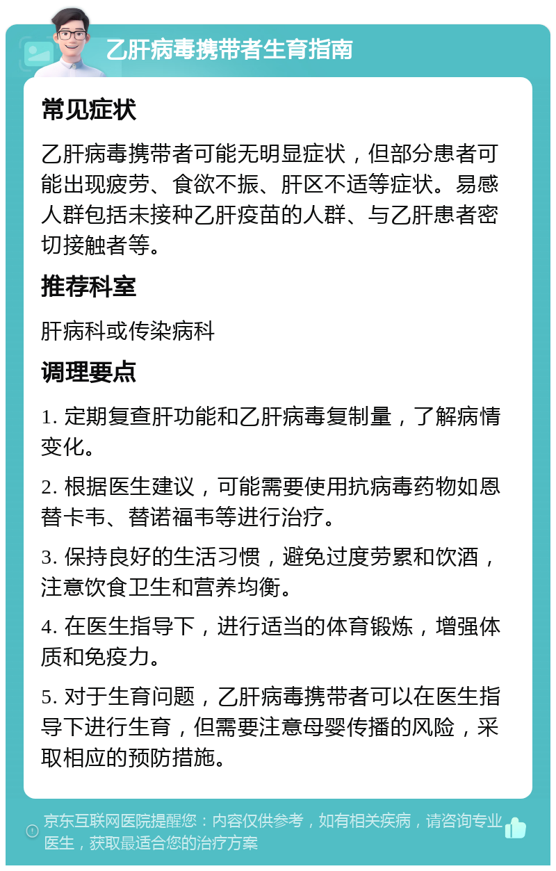 乙肝病毒携带者生育指南 常见症状 乙肝病毒携带者可能无明显症状，但部分患者可能出现疲劳、食欲不振、肝区不适等症状。易感人群包括未接种乙肝疫苗的人群、与乙肝患者密切接触者等。 推荐科室 肝病科或传染病科 调理要点 1. 定期复查肝功能和乙肝病毒复制量，了解病情变化。 2. 根据医生建议，可能需要使用抗病毒药物如恩替卡韦、替诺福韦等进行治疗。 3. 保持良好的生活习惯，避免过度劳累和饮酒，注意饮食卫生和营养均衡。 4. 在医生指导下，进行适当的体育锻炼，增强体质和免疫力。 5. 对于生育问题，乙肝病毒携带者可以在医生指导下进行生育，但需要注意母婴传播的风险，采取相应的预防措施。