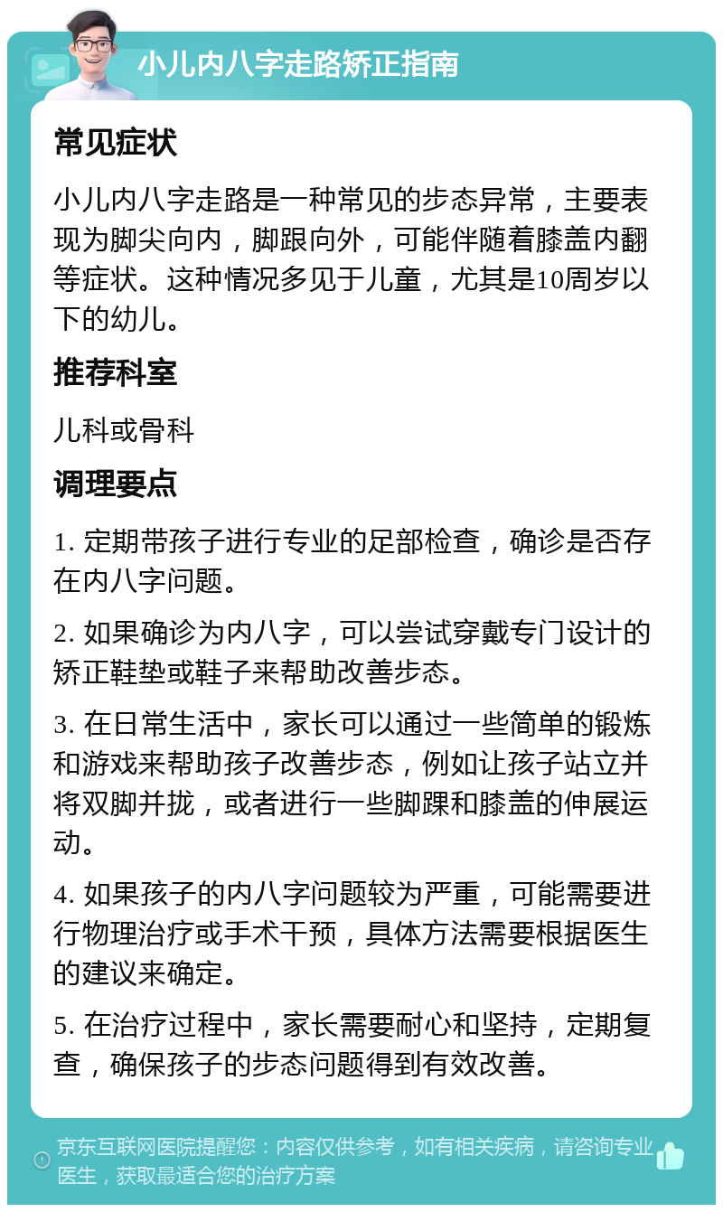 小儿内八字走路矫正指南 常见症状 小儿内八字走路是一种常见的步态异常，主要表现为脚尖向内，脚跟向外，可能伴随着膝盖内翻等症状。这种情况多见于儿童，尤其是10周岁以下的幼儿。 推荐科室 儿科或骨科 调理要点 1. 定期带孩子进行专业的足部检查，确诊是否存在内八字问题。 2. 如果确诊为内八字，可以尝试穿戴专门设计的矫正鞋垫或鞋子来帮助改善步态。 3. 在日常生活中，家长可以通过一些简单的锻炼和游戏来帮助孩子改善步态，例如让孩子站立并将双脚并拢，或者进行一些脚踝和膝盖的伸展运动。 4. 如果孩子的内八字问题较为严重，可能需要进行物理治疗或手术干预，具体方法需要根据医生的建议来确定。 5. 在治疗过程中，家长需要耐心和坚持，定期复查，确保孩子的步态问题得到有效改善。