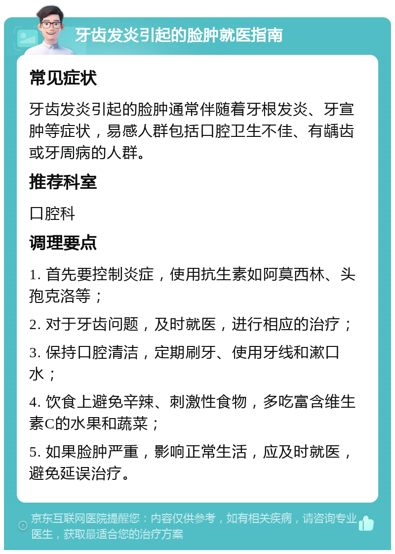 牙齿发炎引起的脸肿就医指南 常见症状 牙齿发炎引起的脸肿通常伴随着牙根发炎、牙宣肿等症状，易感人群包括口腔卫生不佳、有龋齿或牙周病的人群。 推荐科室 口腔科 调理要点 1. 首先要控制炎症，使用抗生素如阿莫西林、头孢克洛等； 2. 对于牙齿问题，及时就医，进行相应的治疗； 3. 保持口腔清洁，定期刷牙、使用牙线和漱口水； 4. 饮食上避免辛辣、刺激性食物，多吃富含维生素C的水果和蔬菜； 5. 如果脸肿严重，影响正常生活，应及时就医，避免延误治疗。