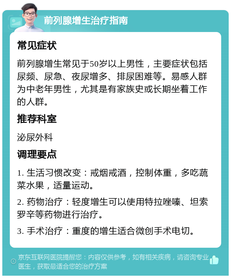 前列腺增生治疗指南 常见症状 前列腺增生常见于50岁以上男性，主要症状包括尿频、尿急、夜尿增多、排尿困难等。易感人群为中老年男性，尤其是有家族史或长期坐着工作的人群。 推荐科室 泌尿外科 调理要点 1. 生活习惯改变：戒烟戒酒，控制体重，多吃蔬菜水果，适量运动。 2. 药物治疗：轻度增生可以使用特拉唑嗪、坦索罗辛等药物进行治疗。 3. 手术治疗：重度的增生适合微创手术电切。