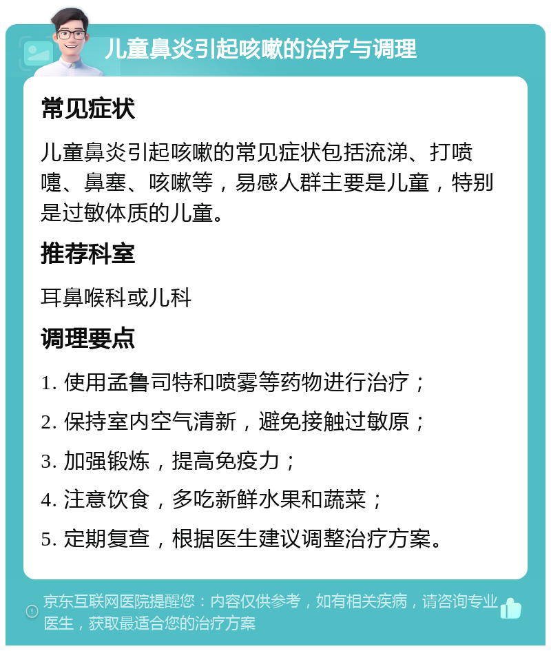 儿童鼻炎引起咳嗽的治疗与调理 常见症状 儿童鼻炎引起咳嗽的常见症状包括流涕、打喷嚏、鼻塞、咳嗽等，易感人群主要是儿童，特别是过敏体质的儿童。 推荐科室 耳鼻喉科或儿科 调理要点 1. 使用孟鲁司特和喷雾等药物进行治疗； 2. 保持室内空气清新，避免接触过敏原； 3. 加强锻炼，提高免疫力； 4. 注意饮食，多吃新鲜水果和蔬菜； 5. 定期复查，根据医生建议调整治疗方案。