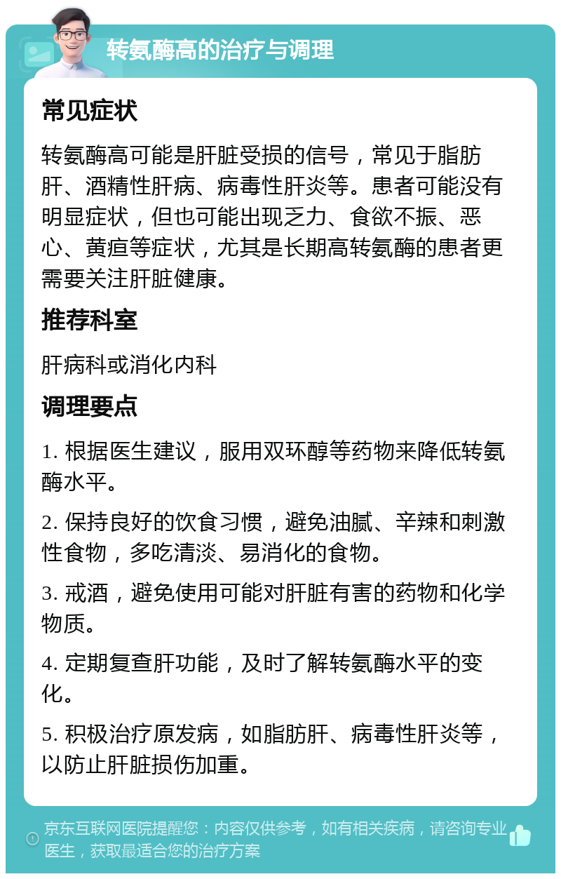 转氨酶高的治疗与调理 常见症状 转氨酶高可能是肝脏受损的信号，常见于脂肪肝、酒精性肝病、病毒性肝炎等。患者可能没有明显症状，但也可能出现乏力、食欲不振、恶心、黄疸等症状，尤其是长期高转氨酶的患者更需要关注肝脏健康。 推荐科室 肝病科或消化内科 调理要点 1. 根据医生建议，服用双环醇等药物来降低转氨酶水平。 2. 保持良好的饮食习惯，避免油腻、辛辣和刺激性食物，多吃清淡、易消化的食物。 3. 戒酒，避免使用可能对肝脏有害的药物和化学物质。 4. 定期复查肝功能，及时了解转氨酶水平的变化。 5. 积极治疗原发病，如脂肪肝、病毒性肝炎等，以防止肝脏损伤加重。