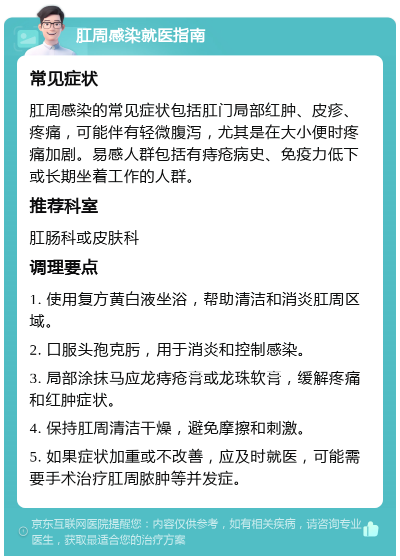 肛周感染就医指南 常见症状 肛周感染的常见症状包括肛门局部红肿、皮疹、疼痛，可能伴有轻微腹泻，尤其是在大小便时疼痛加剧。易感人群包括有痔疮病史、免疫力低下或长期坐着工作的人群。 推荐科室 肛肠科或皮肤科 调理要点 1. 使用复方黄白液坐浴，帮助清洁和消炎肛周区域。 2. 口服头孢克肟，用于消炎和控制感染。 3. 局部涂抹马应龙痔疮膏或龙珠软膏，缓解疼痛和红肿症状。 4. 保持肛周清洁干燥，避免摩擦和刺激。 5. 如果症状加重或不改善，应及时就医，可能需要手术治疗肛周脓肿等并发症。