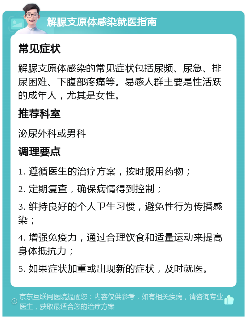 解脲支原体感染就医指南 常见症状 解脲支原体感染的常见症状包括尿频、尿急、排尿困难、下腹部疼痛等。易感人群主要是性活跃的成年人，尤其是女性。 推荐科室 泌尿外科或男科 调理要点 1. 遵循医生的治疗方案，按时服用药物； 2. 定期复查，确保病情得到控制； 3. 维持良好的个人卫生习惯，避免性行为传播感染； 4. 增强免疫力，通过合理饮食和适量运动来提高身体抵抗力； 5. 如果症状加重或出现新的症状，及时就医。