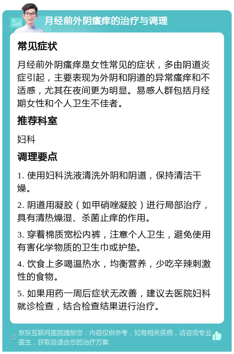 月经前外阴瘙痒的治疗与调理 常见症状 月经前外阴瘙痒是女性常见的症状，多由阴道炎症引起，主要表现为外阴和阴道的异常瘙痒和不适感，尤其在夜间更为明显。易感人群包括月经期女性和个人卫生不佳者。 推荐科室 妇科 调理要点 1. 使用妇科洗液清洗外阴和阴道，保持清洁干燥。 2. 阴道用凝胶（如甲硝唑凝胶）进行局部治疗，具有清热燥湿、杀菌止痒的作用。 3. 穿着棉质宽松内裤，注意个人卫生，避免使用有害化学物质的卫生巾或护垫。 4. 饮食上多喝温热水，均衡营养，少吃辛辣刺激性的食物。 5. 如果用药一周后症状无改善，建议去医院妇科就诊检查，结合检查结果进行治疗。