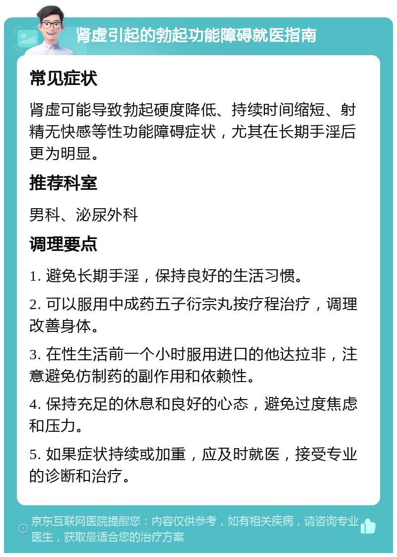 肾虚引起的勃起功能障碍就医指南 常见症状 肾虚可能导致勃起硬度降低、持续时间缩短、射精无快感等性功能障碍症状，尤其在长期手淫后更为明显。 推荐科室 男科、泌尿外科 调理要点 1. 避免长期手淫，保持良好的生活习惯。 2. 可以服用中成药五子衍宗丸按疗程治疗，调理改善身体。 3. 在性生活前一个小时服用进口的他达拉非，注意避免仿制药的副作用和依赖性。 4. 保持充足的休息和良好的心态，避免过度焦虑和压力。 5. 如果症状持续或加重，应及时就医，接受专业的诊断和治疗。