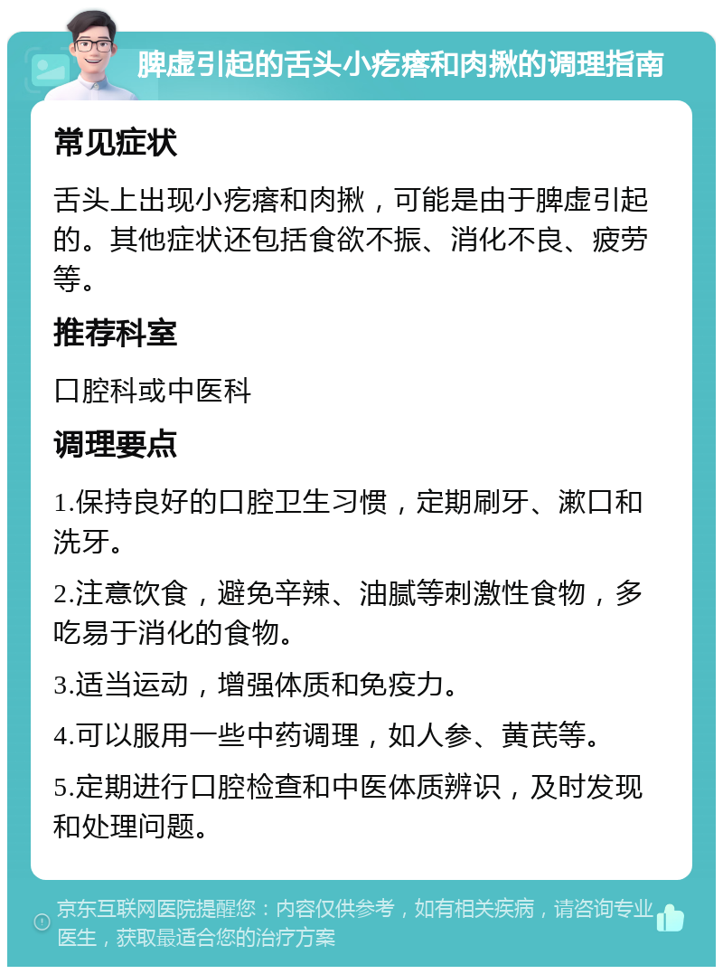 脾虚引起的舌头小疙瘩和肉揪的调理指南 常见症状 舌头上出现小疙瘩和肉揪，可能是由于脾虚引起的。其他症状还包括食欲不振、消化不良、疲劳等。 推荐科室 口腔科或中医科 调理要点 1.保持良好的口腔卫生习惯，定期刷牙、漱口和洗牙。 2.注意饮食，避免辛辣、油腻等刺激性食物，多吃易于消化的食物。 3.适当运动，增强体质和免疫力。 4.可以服用一些中药调理，如人参、黄芪等。 5.定期进行口腔检查和中医体质辨识，及时发现和处理问题。