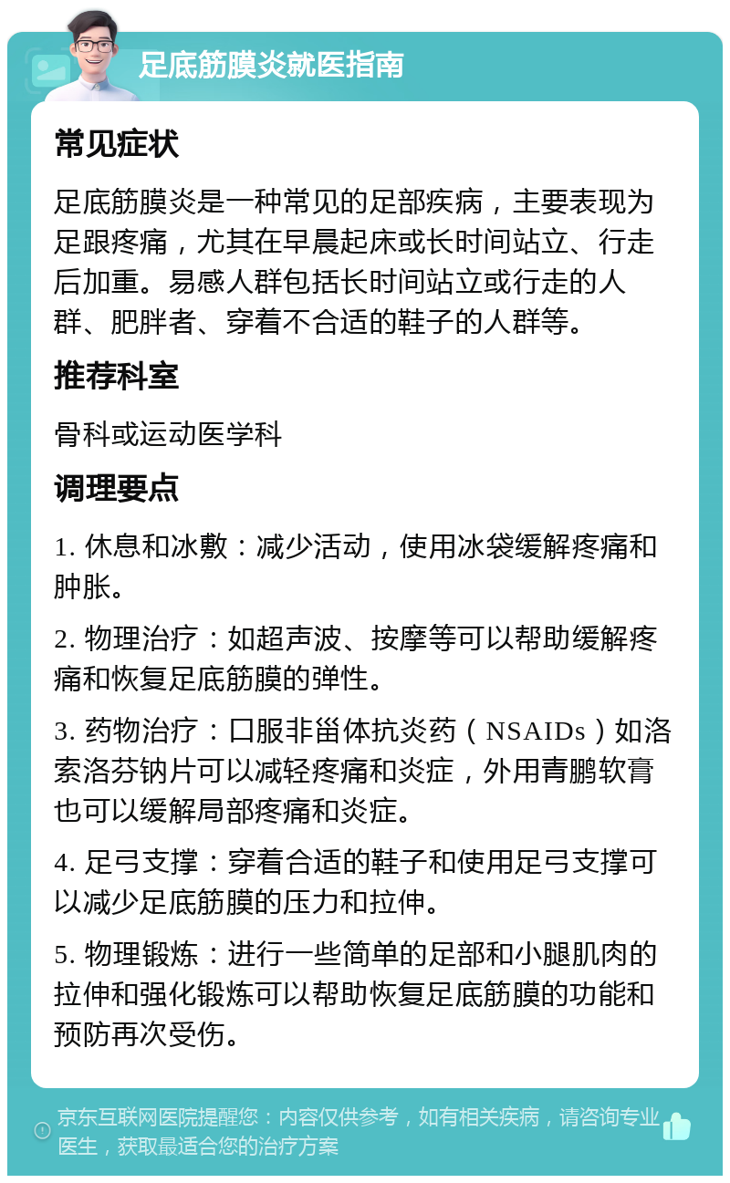 足底筋膜炎就医指南 常见症状 足底筋膜炎是一种常见的足部疾病，主要表现为足跟疼痛，尤其在早晨起床或长时间站立、行走后加重。易感人群包括长时间站立或行走的人群、肥胖者、穿着不合适的鞋子的人群等。 推荐科室 骨科或运动医学科 调理要点 1. 休息和冰敷：减少活动，使用冰袋缓解疼痛和肿胀。 2. 物理治疗：如超声波、按摩等可以帮助缓解疼痛和恢复足底筋膜的弹性。 3. 药物治疗：口服非甾体抗炎药（NSAIDs）如洛索洛芬钠片可以减轻疼痛和炎症，外用青鹏软膏也可以缓解局部疼痛和炎症。 4. 足弓支撑：穿着合适的鞋子和使用足弓支撑可以减少足底筋膜的压力和拉伸。 5. 物理锻炼：进行一些简单的足部和小腿肌肉的拉伸和强化锻炼可以帮助恢复足底筋膜的功能和预防再次受伤。