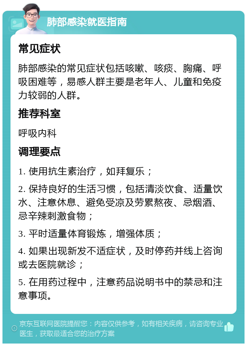 肺部感染就医指南 常见症状 肺部感染的常见症状包括咳嗽、咳痰、胸痛、呼吸困难等，易感人群主要是老年人、儿童和免疫力较弱的人群。 推荐科室 呼吸内科 调理要点 1. 使用抗生素治疗，如拜复乐； 2. 保持良好的生活习惯，包括清淡饮食、适量饮水、注意休息、避免受凉及劳累熬夜、忌烟酒、忌辛辣刺激食物； 3. 平时适量体育锻炼，增强体质； 4. 如果出现新发不适症状，及时停药并线上咨询或去医院就诊； 5. 在用药过程中，注意药品说明书中的禁忌和注意事项。