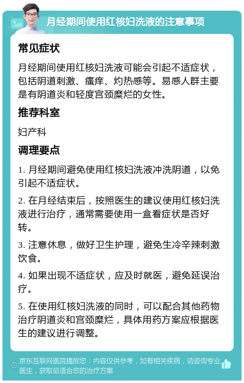 月经期间使用红核妇洗液的注意事项 常见症状 月经期间使用红核妇洗液可能会引起不适症状，包括阴道刺激、瘙痒、灼热感等。易感人群主要是有阴道炎和轻度宫颈糜烂的女性。 推荐科室 妇产科 调理要点 1. 月经期间避免使用红核妇洗液冲洗阴道，以免引起不适症状。 2. 在月经结束后，按照医生的建议使用红核妇洗液进行治疗，通常需要使用一盒看症状是否好转。 3. 注意休息，做好卫生护理，避免生冷辛辣刺激饮食。 4. 如果出现不适症状，应及时就医，避免延误治疗。 5. 在使用红核妇洗液的同时，可以配合其他药物治疗阴道炎和宫颈糜烂，具体用药方案应根据医生的建议进行调整。