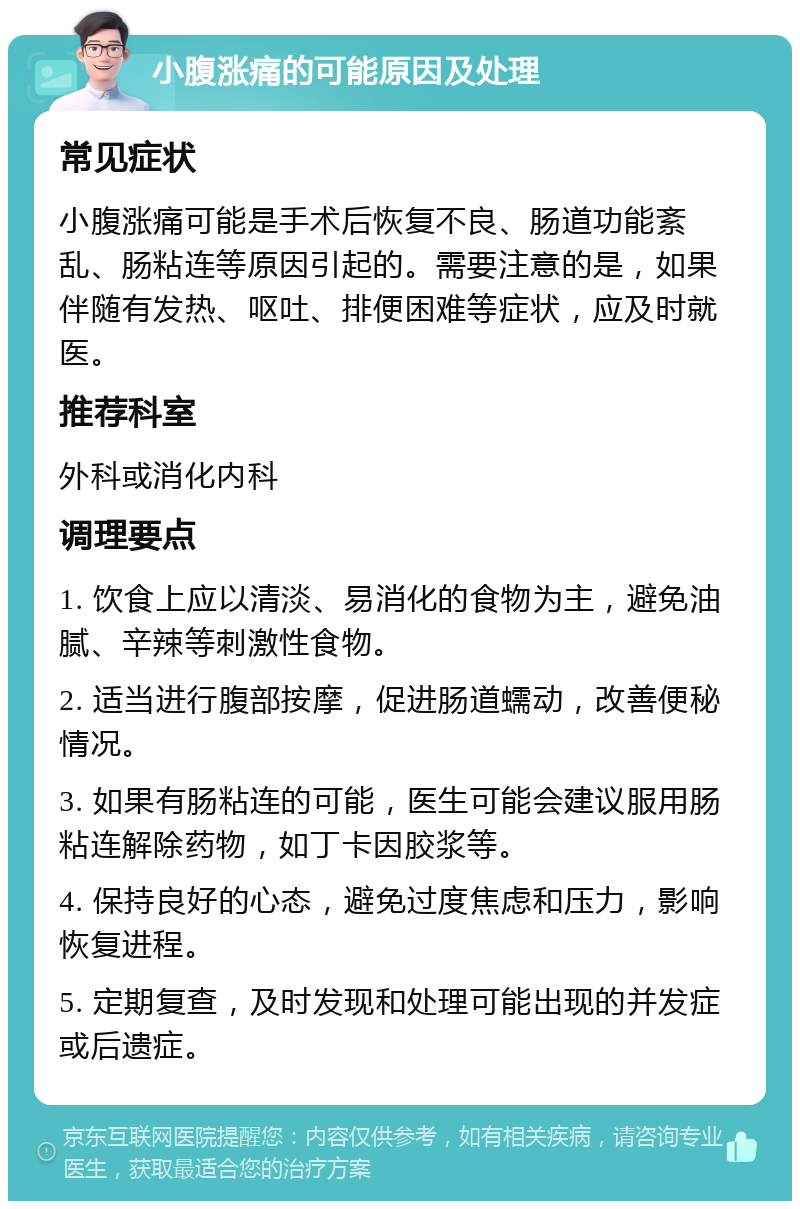 小腹涨痛的可能原因及处理 常见症状 小腹涨痛可能是手术后恢复不良、肠道功能紊乱、肠粘连等原因引起的。需要注意的是，如果伴随有发热、呕吐、排便困难等症状，应及时就医。 推荐科室 外科或消化内科 调理要点 1. 饮食上应以清淡、易消化的食物为主，避免油腻、辛辣等刺激性食物。 2. 适当进行腹部按摩，促进肠道蠕动，改善便秘情况。 3. 如果有肠粘连的可能，医生可能会建议服用肠粘连解除药物，如丁卡因胶浆等。 4. 保持良好的心态，避免过度焦虑和压力，影响恢复进程。 5. 定期复查，及时发现和处理可能出现的并发症或后遗症。