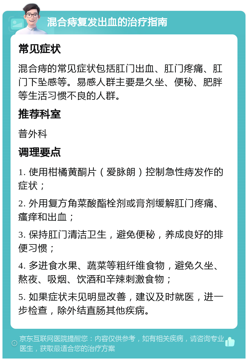 混合痔复发出血的治疗指南 常见症状 混合痔的常见症状包括肛门出血、肛门疼痛、肛门下坠感等。易感人群主要是久坐、便秘、肥胖等生活习惯不良的人群。 推荐科室 普外科 调理要点 1. 使用柑橘黄酮片（爱脉朗）控制急性痔发作的症状； 2. 外用复方角菜酸酯栓剂或膏剂缓解肛门疼痛、瘙痒和出血； 3. 保持肛门清洁卫生，避免便秘，养成良好的排便习惯； 4. 多进食水果、蔬菜等粗纤维食物，避免久坐、熬夜、吸烟、饮酒和辛辣刺激食物； 5. 如果症状未见明显改善，建议及时就医，进一步检查，除外结直肠其他疾病。