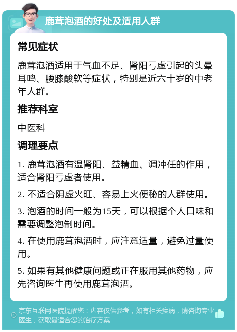 鹿茸泡酒的好处及适用人群 常见症状 鹿茸泡酒适用于气血不足、肾阳亏虚引起的头晕耳鸣、腰膝酸软等症状，特别是近六十岁的中老年人群。 推荐科室 中医科 调理要点 1. 鹿茸泡酒有温肾阳、益精血、调冲任的作用，适合肾阳亏虚者使用。 2. 不适合阴虚火旺、容易上火便秘的人群使用。 3. 泡酒的时间一般为15天，可以根据个人口味和需要调整泡制时间。 4. 在使用鹿茸泡酒时，应注意适量，避免过量使用。 5. 如果有其他健康问题或正在服用其他药物，应先咨询医生再使用鹿茸泡酒。